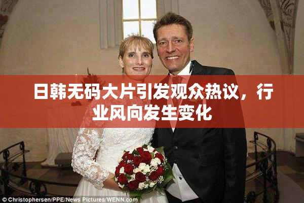 日韩无码大片引发观众热议，行业风向发生变化