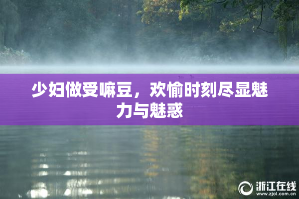 少妇做受嘛豆，欢愉时刻尽显魅力与魅惑