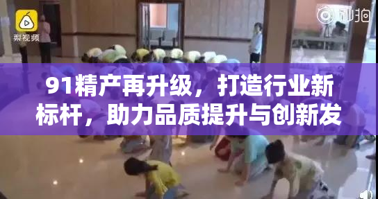 91精产再升级，打造行业新标杆，助力品质提升与创新发展