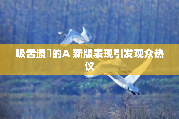 吸舌添泬的A 新版表现引发观众热议
