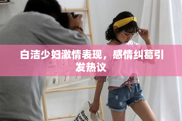 白洁少妇激情表现，感情纠葛引发热议