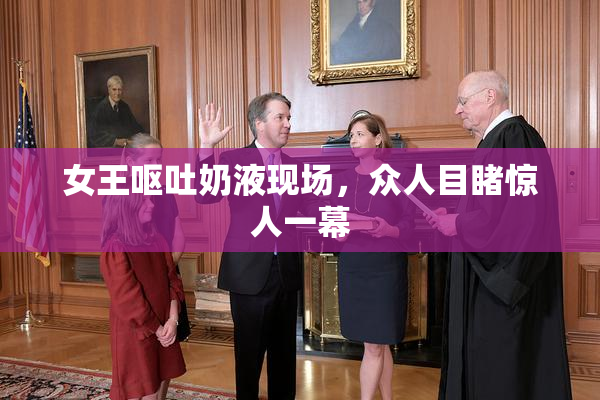女王呕吐奶液现场，众人目睹惊人一幕