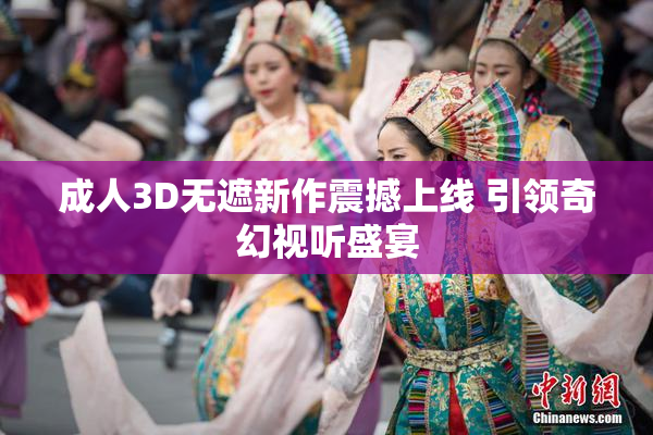 成人3D无遮新作震撼上线 引领奇幻视听盛宴