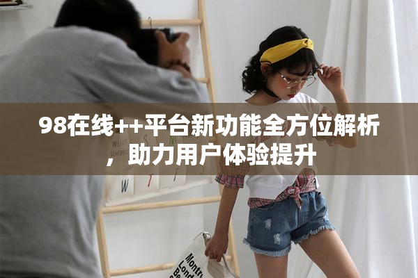 98在线++平台新功能全方位解析，助力用户体验提升