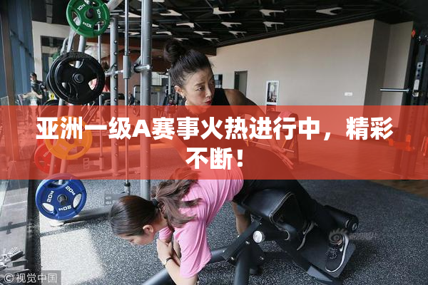 亚洲一级A赛事火热进行中，精彩不断！