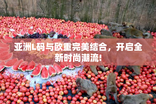 亚洲L码与欧重完美结合，开启全新时尚潮流!