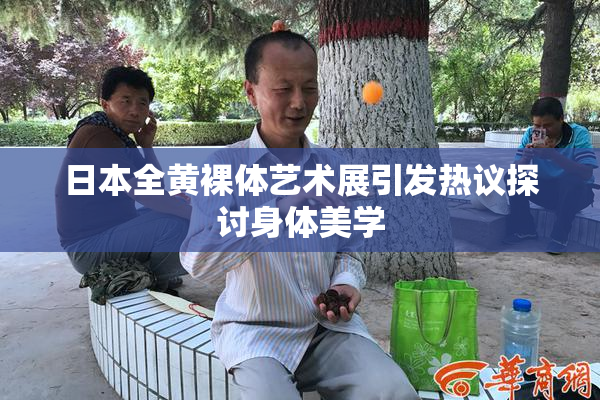 日本全黄裸体艺术展引发热议探讨身体美学