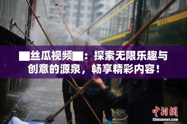 ▇丝瓜视频▇：探索无限乐趣与创意的源泉，畅享精彩内容！