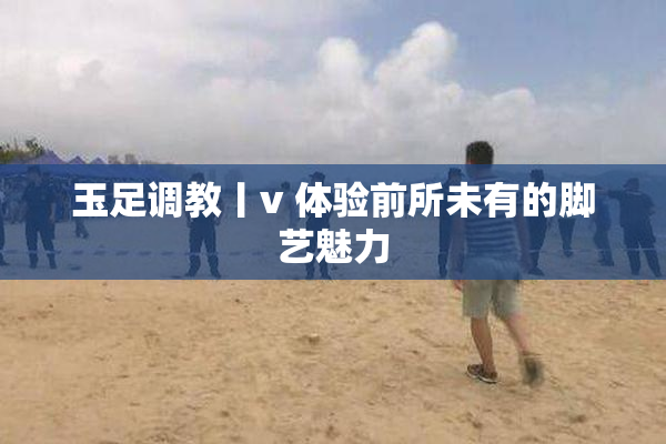 玉足调教丨v 体验前所未有的脚艺魅力