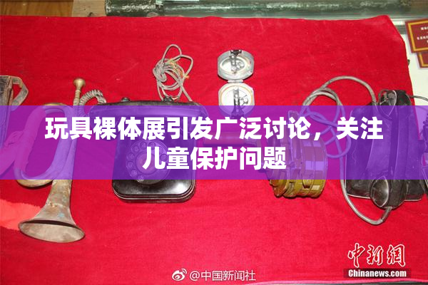 玩具裸体展引发广泛讨论，关注儿童保护问题