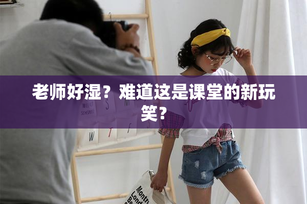老师好湿？难道这是课堂的新玩笑？