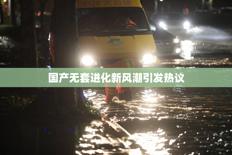 国产无套进化新风潮引发热议