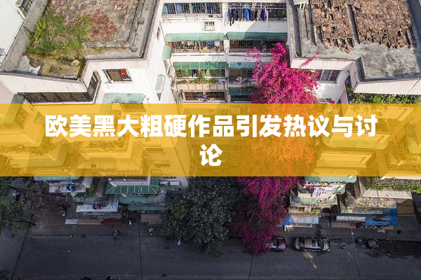 欧美黑大粗硬作品引发热议与讨论