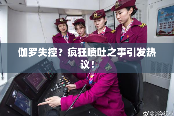 伽罗失控？疯狂喷吐之事引发热议！