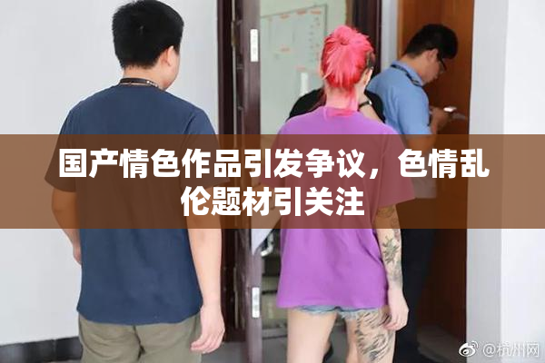 国产情色作品引发争议，色情乱伦题材引关注