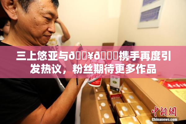 三上悠亚与🔥💋携手再度引发热议，粉丝期待更多作品