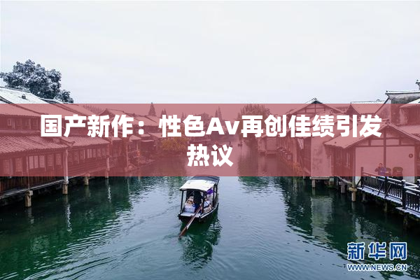 国产新作：性色Av再创佳绩引发热议
