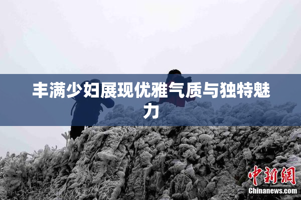 丰满少妇展现优雅气质与独特魅力