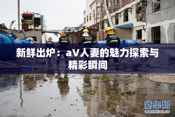 新鲜出炉：aV人妻的魅力探索与精彩瞬间