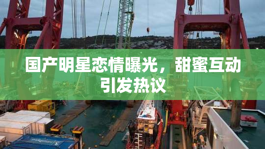 国产明星恋情曝光，甜蜜互动引发热议