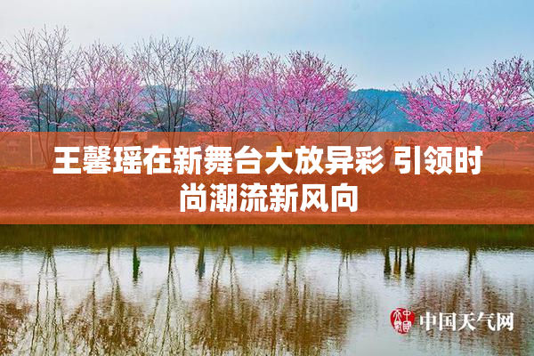 王馨瑶在新舞台大放异彩 引领时尚潮流新风向
