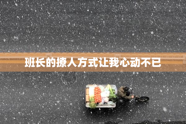 班长的撩人方式让我心动不已
