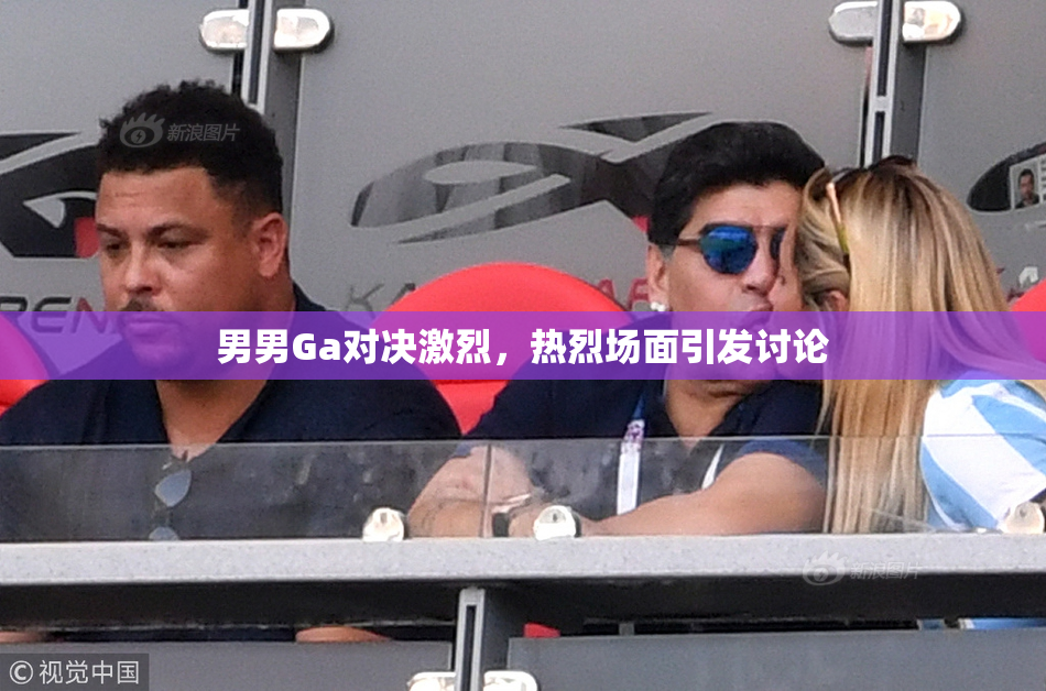 男男Ga对决激烈，热烈场面引发讨论