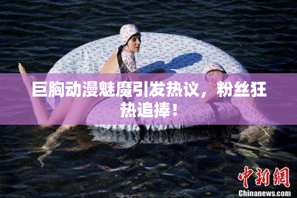 巨胸动漫魅魔引发热议，粉丝狂热追捧！