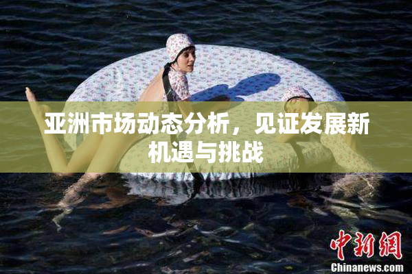 亚洲市场动态分析，见证发展新机遇与挑战