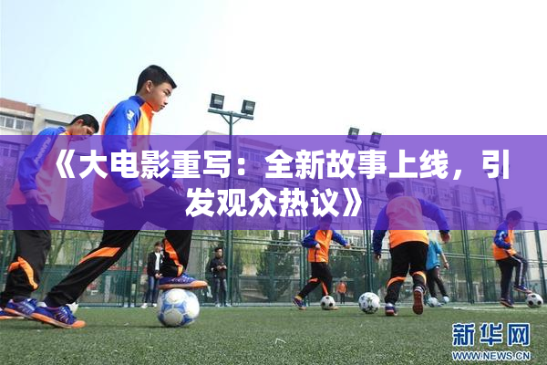 《大电影重写：全新故事上线，引发观众热议》