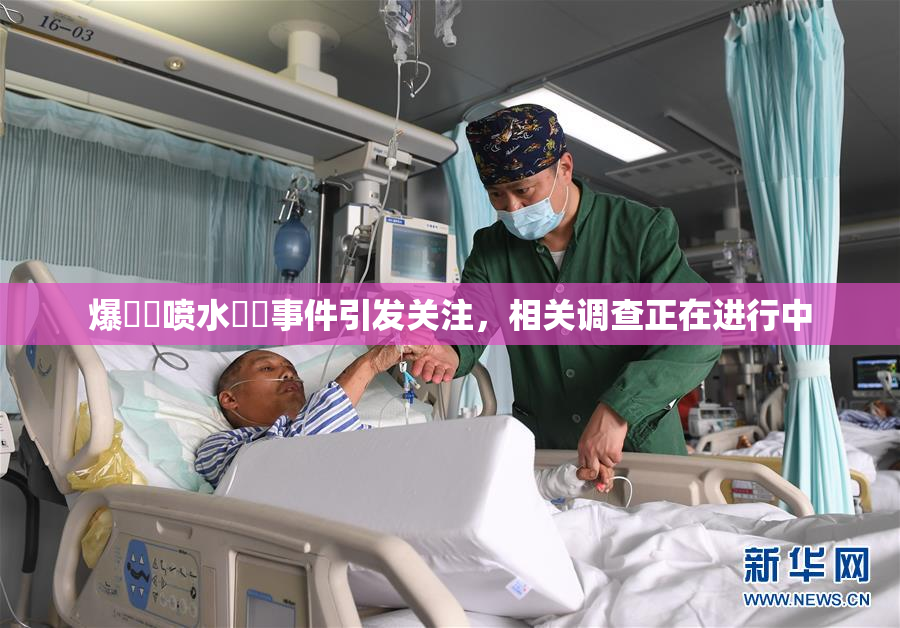 爆❌‌喷水❌‌事件引发关注，相关调查正在进行中