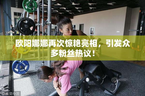 欧阳娜娜再次惊艳亮相，引发众多粉丝热议！