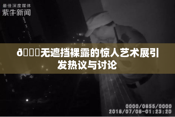 🔞无遮挡裸露的惊人艺术展引发热议与讨论
