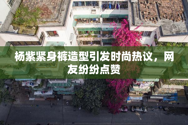 杨紫紧身裤造型引发时尚热议，网友纷纷点赞