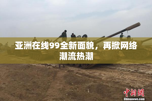 亚洲在线99全新面貌，再掀网络潮流热潮