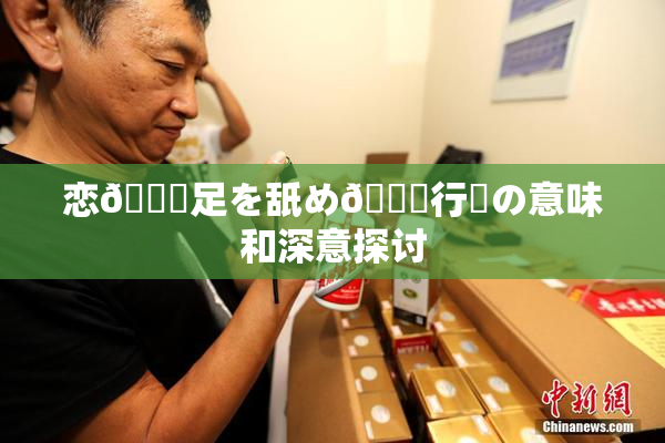 恋🎆足を舐め🌃行為の意味和深意探讨
