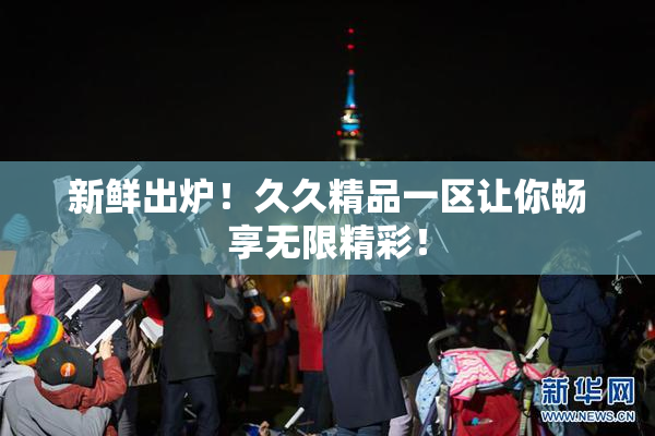 新鲜出炉！久久精品一区让你畅享无限精彩！
