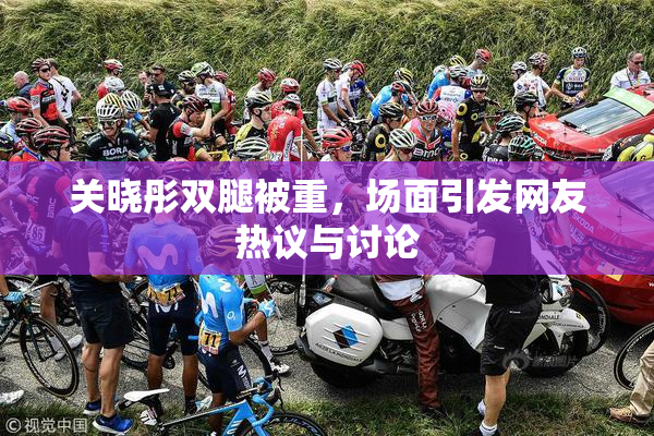 关晓彤双腿被重，场面引发网友热议与讨论