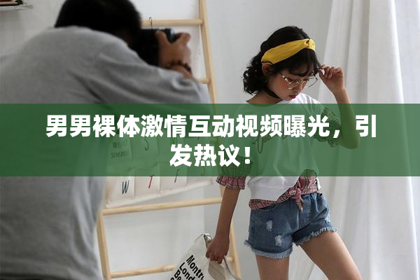 男男裸体激情互动视频曝光，引发热议！