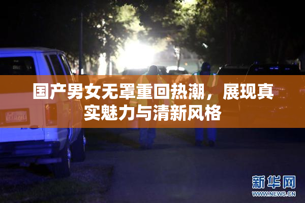 国产男女无罩重回热潮，展现真实魅力与清新风格