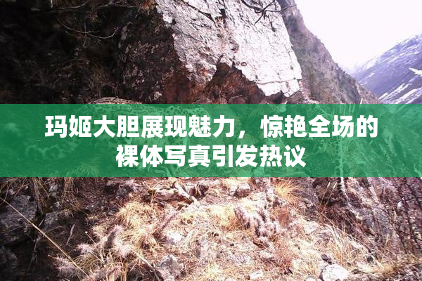 玛姬大胆展现魅力，惊艳全场的裸体写真引发热议