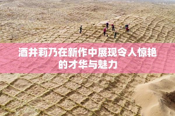 酒井莉乃在新作中展现令人惊艳的才华与魅力