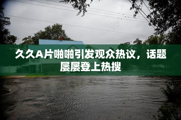 久久A片啪啪引发观众热议，话题屡屡登上热搜