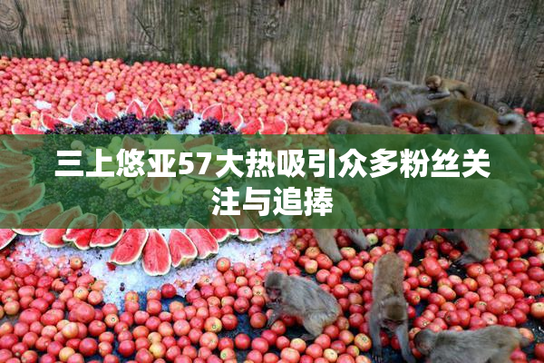 三上悠亚57大热吸引众多粉丝关注与追捧