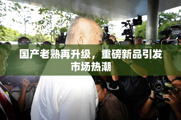 国产老熟再升级，重磅新品引发市场热潮