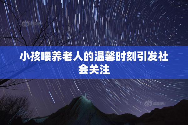 小孩喂养老人的温馨时刻引发社会关注