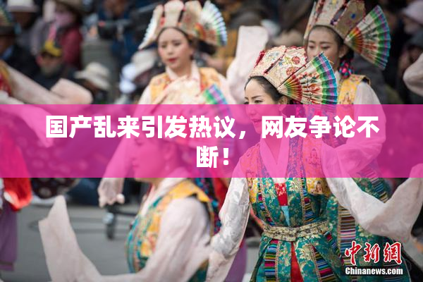 国产乱来引发热议，网友争论不断！