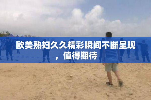 欧美熟妇久久精彩瞬间不断呈现，值得期待
