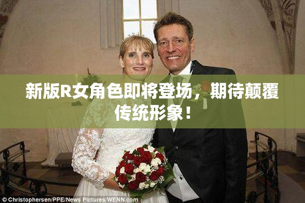 新版R女角色即将登场，期待颠覆传统形象！
