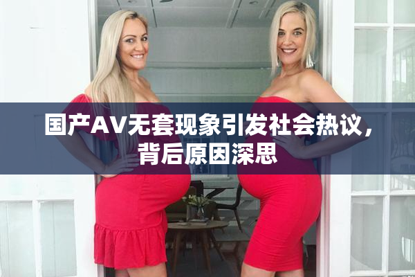 国产AV无套现象引发社会热议，背后原因深思